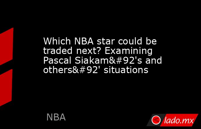 Which NBA star could be traded next? Examining Pascal Siakam\'s and others\' situations. Noticias en tiempo real