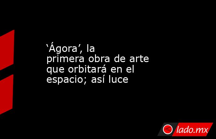 ‘Ágora’, la primera obra de arte que orbitará en el espacio; así luce. Noticias en tiempo real