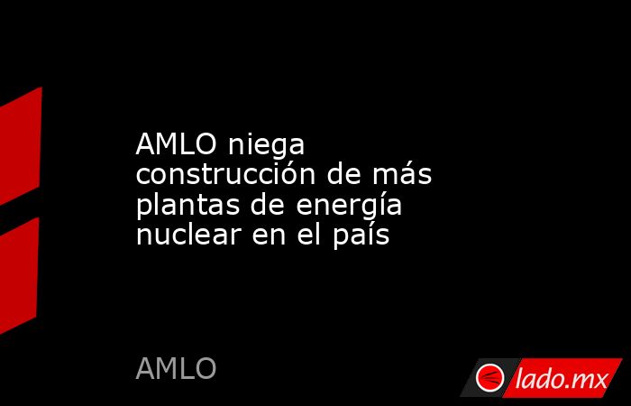 AMLO niega construcción de más plantas de energía nuclear en el país. Noticias en tiempo real
