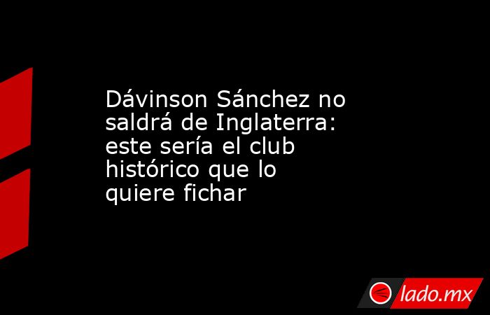Dávinson Sánchez no saldrá de Inglaterra: este sería el club histórico que lo quiere fichar. Noticias en tiempo real