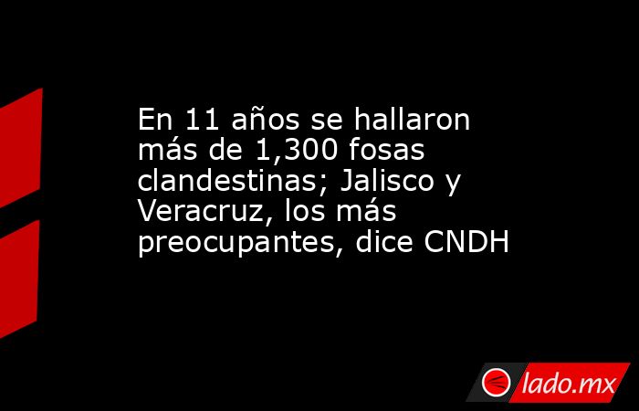 En 11 años se hallaron más de 1,300 fosas clandestinas; Jalisco y Veracruz, los más preocupantes, dice CNDH. Noticias en tiempo real