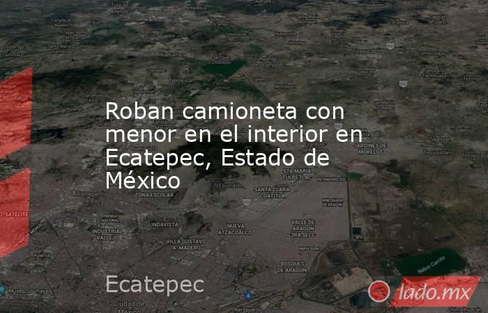 Roban camioneta con menor en el interior en Ecatepec, Estado de México. Noticias en tiempo real