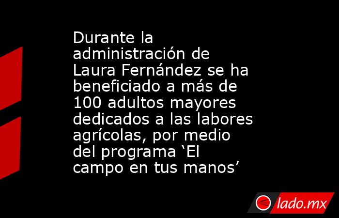 Durante la administración de Laura Fernández se ha beneficiado a más de 100 adultos mayores dedicados a las labores agrícolas, por medio del programa ‘El campo en tus manos’. Noticias en tiempo real