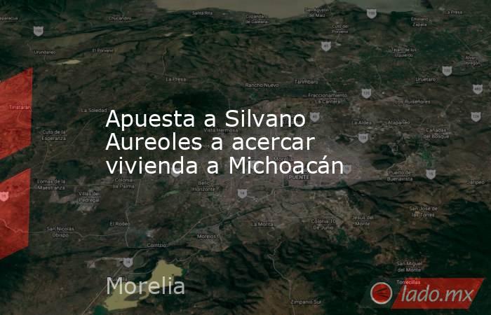 Apuesta a Silvano Aureoles a acercar vivienda a Michoacán. Noticias en tiempo real