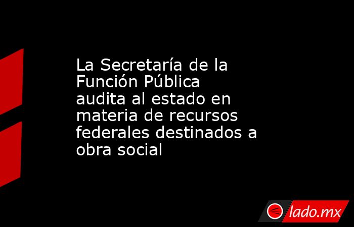 La Secretaría de la Función Pública audita al estado en materia de recursos federales destinados a obra social. Noticias en tiempo real