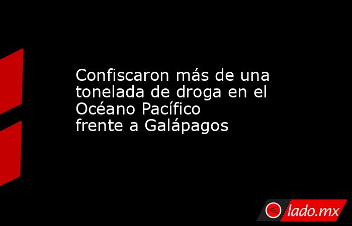 Confiscaron más de una tonelada de droga en el Océano Pacífico frente a Galápagos. Noticias en tiempo real