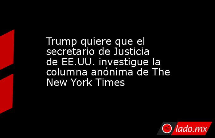Trump quiere que el secretario de Justicia de EE.UU. investigue la columna anónima de The New York Times. Noticias en tiempo real