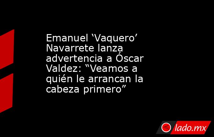 Emanuel ‘Vaquero’ Navarrete lanza advertencia a Óscar Valdez: “Veamos a quién le arrancan la cabeza primero”. Noticias en tiempo real