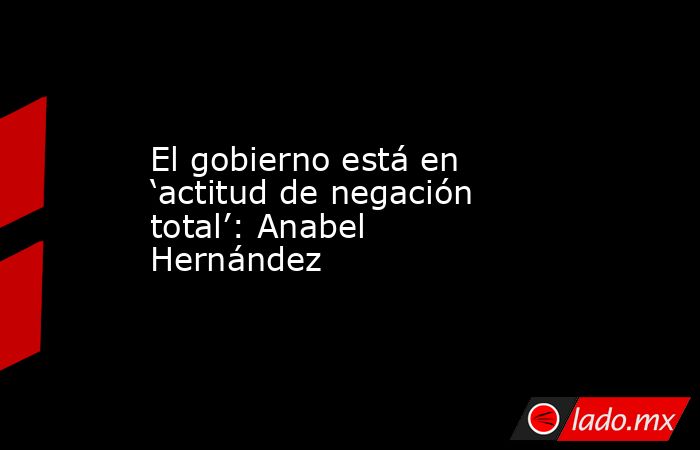 El gobierno está en ‘actitud de negación total’: Anabel Hernández. Noticias en tiempo real