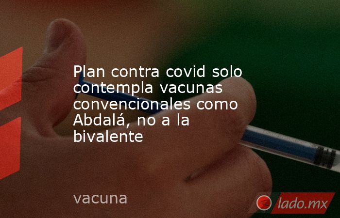 Plan contra covid solo contempla vacunas convencionales como Abdalá, no a la bivalente. Noticias en tiempo real