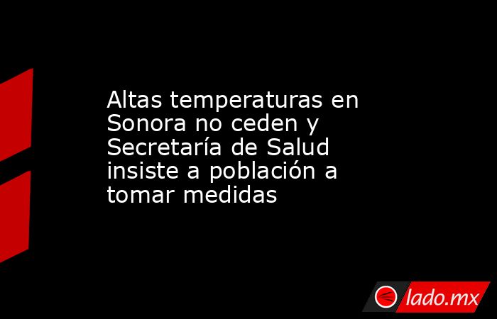 Altas temperaturas en Sonora no ceden y Secretaría de Salud insiste a población a tomar medidas. Noticias en tiempo real