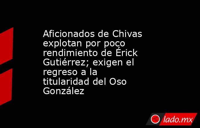 Aficionados de Chivas explotan por poco rendimiento de Érick Gutiérrez; exigen el regreso a la titularidad del Oso González. Noticias en tiempo real