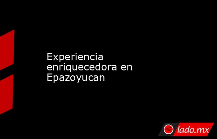 Experiencia enriquecedora en Epazoyucan. Noticias en tiempo real