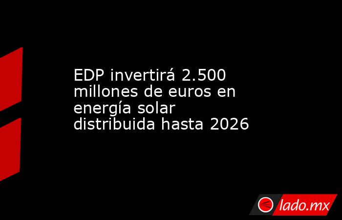 EDP invertirá 2.500 millones de euros en energía solar distribuida hasta 2026. Noticias en tiempo real