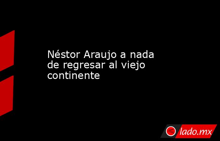 Néstor Araujo a nada de regresar al viejo continente. Noticias en tiempo real