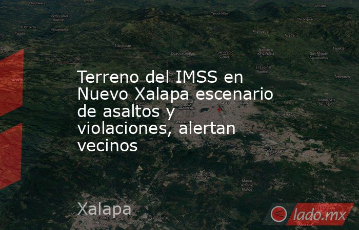 Terreno del IMSS en Nuevo Xalapa escenario de asaltos y violaciones, alertan vecinos. Noticias en tiempo real