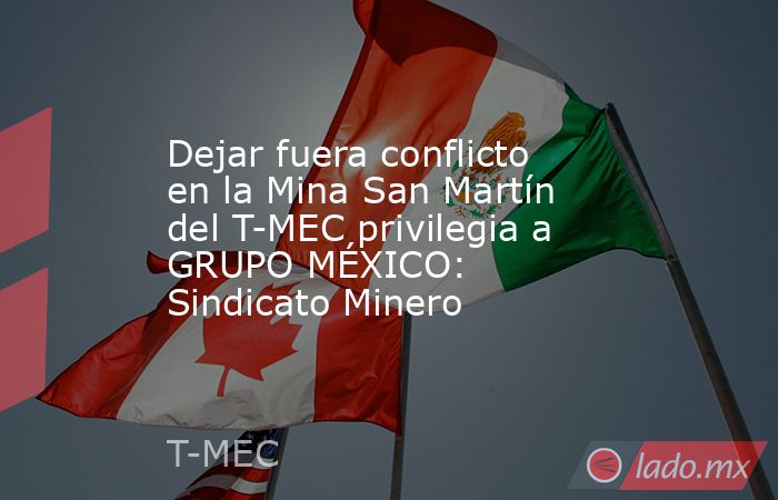 Dejar fuera conflicto en la Mina San Martín del T-MEC privilegia a GRUPO MÉXICO: Sindicato Minero. Noticias en tiempo real