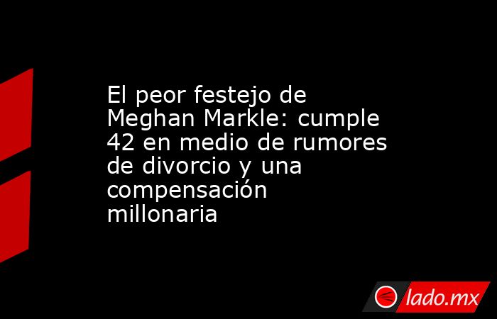 El peor festejo de Meghan Markle: cumple 42 en medio de rumores de divorcio y una compensación millonaria. Noticias en tiempo real