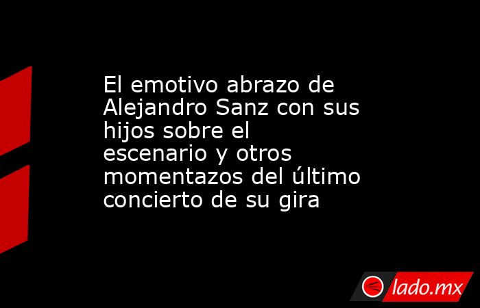 El emotivo abrazo de Alejandro Sanz con sus hijos sobre el escenario y otros momentazos del último concierto de su gira. Noticias en tiempo real