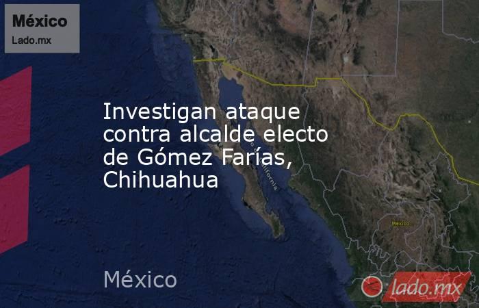 Investigan ataque contra alcalde electo de Gómez Farías, Chihuahua. Noticias en tiempo real