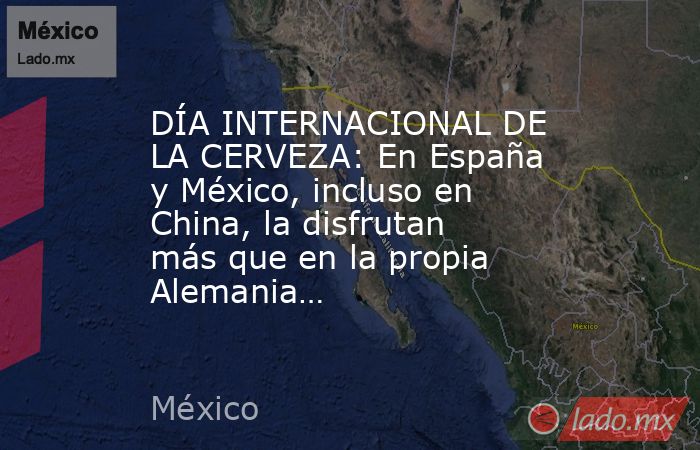 DÍA INTERNACIONAL DE LA CERVEZA: En España y México, incluso en China, la disfrutan más que en la propia Alemania…. Noticias en tiempo real