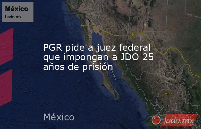 PGR pide a juez federal que impongan a JDO 25 años de prisión. Noticias en tiempo real