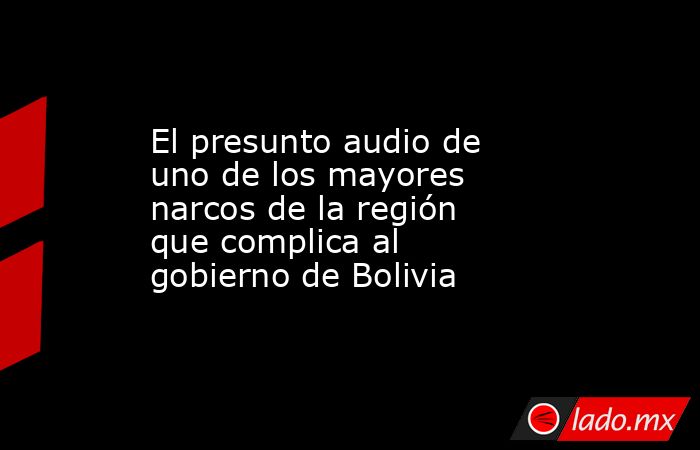 El presunto audio de uno de los mayores narcos de la región que complica al gobierno de Bolivia. Noticias en tiempo real