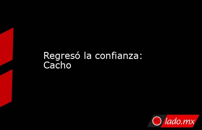 Regresó la confianza: Cacho. Noticias en tiempo real