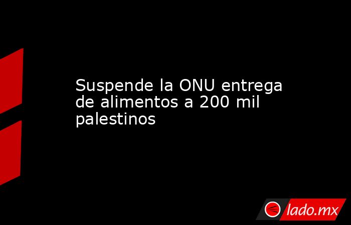 Suspende la ONU entrega de alimentos a 200 mil palestinos. Noticias en tiempo real
