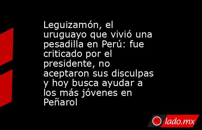 Leguizamón, el uruguayo que vivió una pesadilla en Perú: fue criticado por el presidente, no aceptaron sus disculpas y hoy busca ayudar a los más jóvenes en Peñarol. Noticias en tiempo real