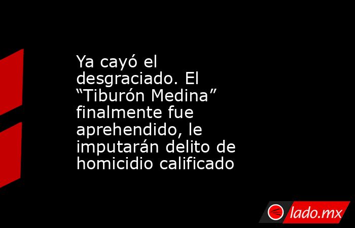 Ya cayó el desgraciado. El “Tiburón Medina” finalmente fue aprehendido, le imputarán delito de homicidio calificado. Noticias en tiempo real