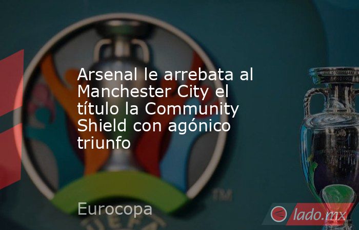 Arsenal le arrebata al Manchester City el título la Community Shield con agónico triunfo. Noticias en tiempo real