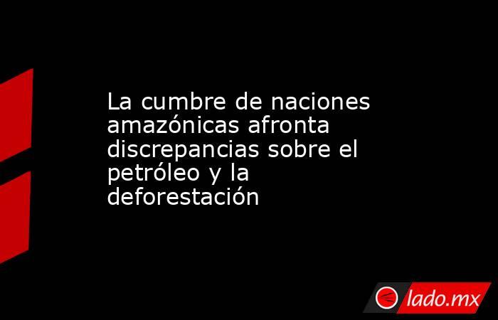 La cumbre de naciones amazónicas afronta discrepancias sobre el petróleo y la deforestación. Noticias en tiempo real