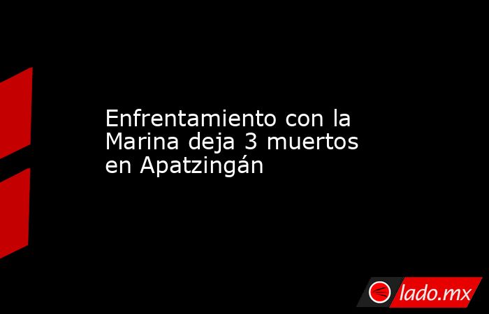Enfrentamiento con la Marina deja 3 muertos en Apatzingán. Noticias en tiempo real