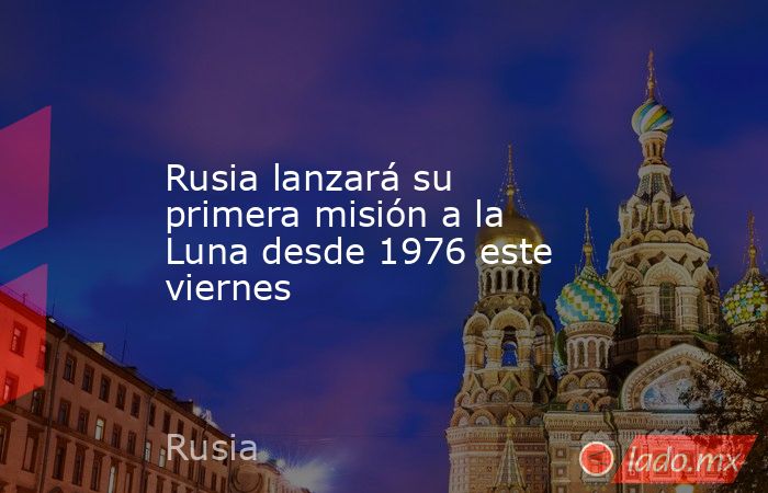 Rusia lanzará su primera misión a la Luna desde 1976 este viernes. Noticias en tiempo real