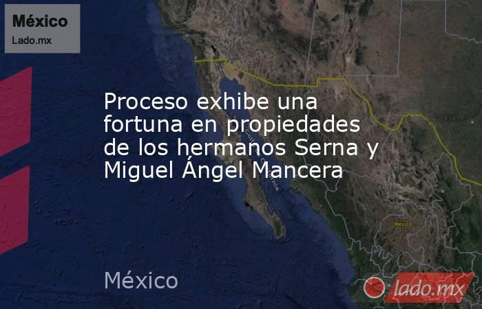 Proceso exhibe una fortuna en propiedades de los hermanos Serna y Miguel Ángel Mancera. Noticias en tiempo real