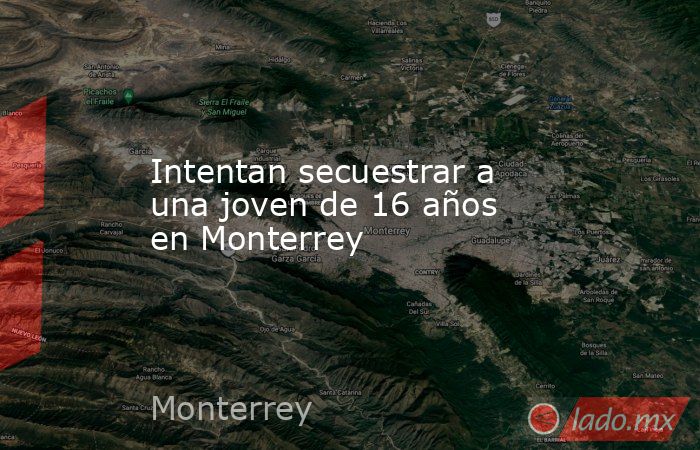 Intentan secuestrar a una joven de 16 años en Monterrey. Noticias en tiempo real