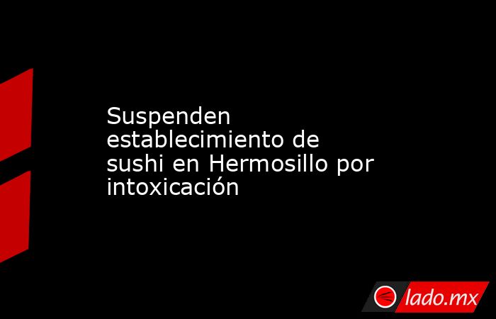 Suspenden establecimiento de sushi en Hermosillo por intoxicación. Noticias en tiempo real