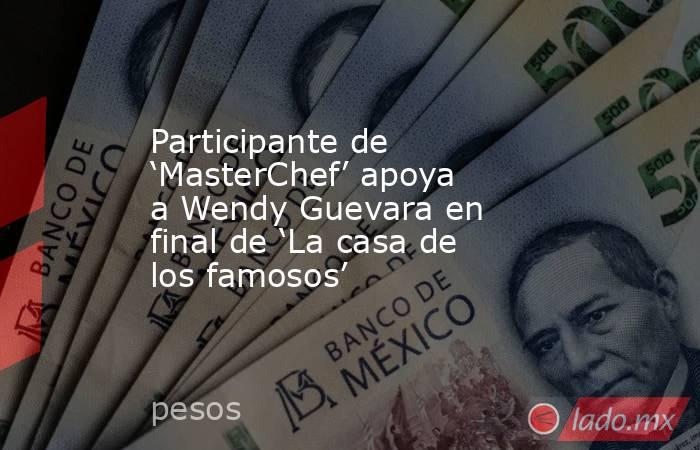 Participante de ‘MasterChef’ apoya a Wendy Guevara en final de ‘La casa de los famosos’. Noticias en tiempo real