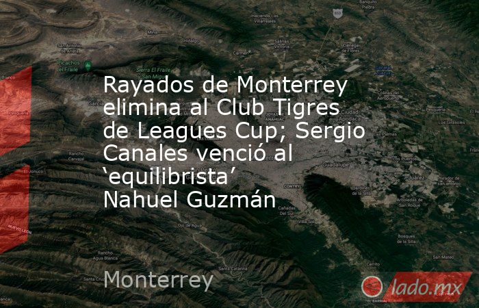 Rayados de Monterrey elimina al Club Tigres de Leagues Cup; Sergio Canales venció al ‘equilibrista’ Nahuel Guzmán. Noticias en tiempo real