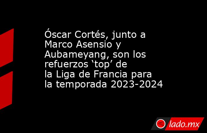 Óscar Cortés, junto a Marco Asensio y Aubameyang, son los refuerzos ‘top’ de la Liga de Francia para la temporada 2023-2024. Noticias en tiempo real