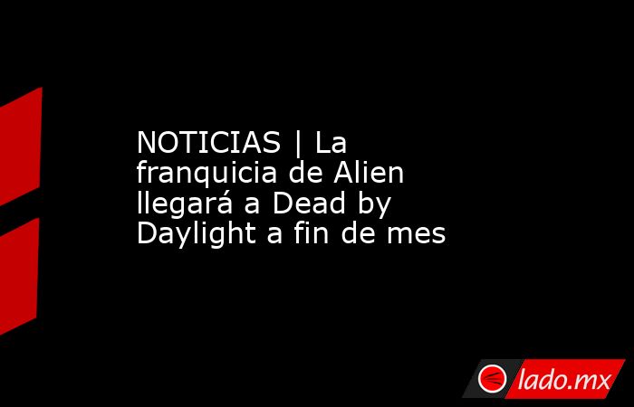 NOTICIAS | La franquicia de Alien llegará a Dead by Daylight a fin de mes. Noticias en tiempo real