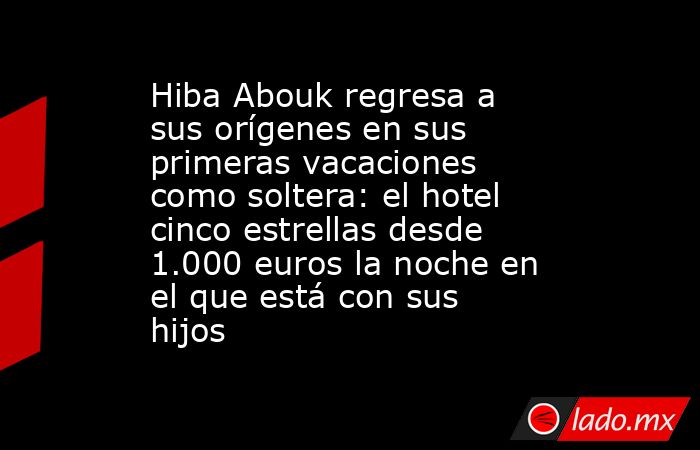 Hiba Abouk regresa a sus orígenes en sus primeras vacaciones como soltera: el hotel cinco estrellas desde 1.000 euros la noche en el que está con sus hijos. Noticias en tiempo real
