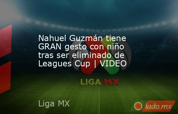 Nahuel Guzmán tiene GRAN gesto con niño tras ser eliminado de Leagues Cup | VIDEO. Noticias en tiempo real