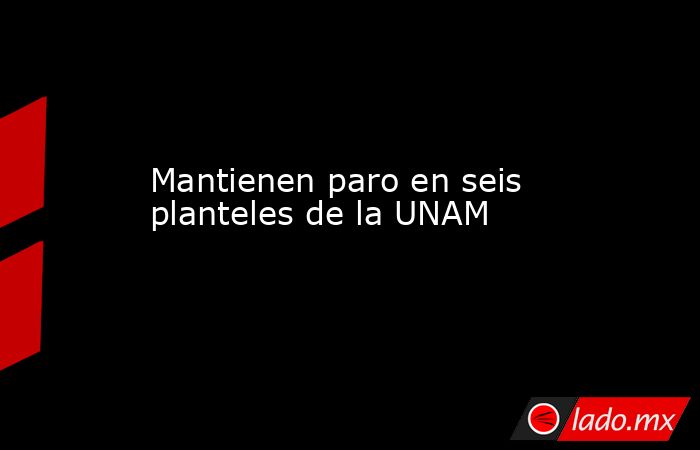 Mantienen paro en seis planteles de la UNAM. Noticias en tiempo real