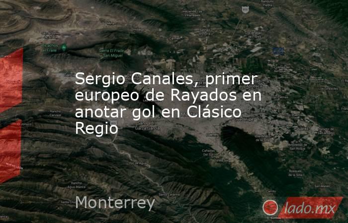 Sergio Canales, primer europeo de Rayados en anotar gol en Clásico Regio. Noticias en tiempo real