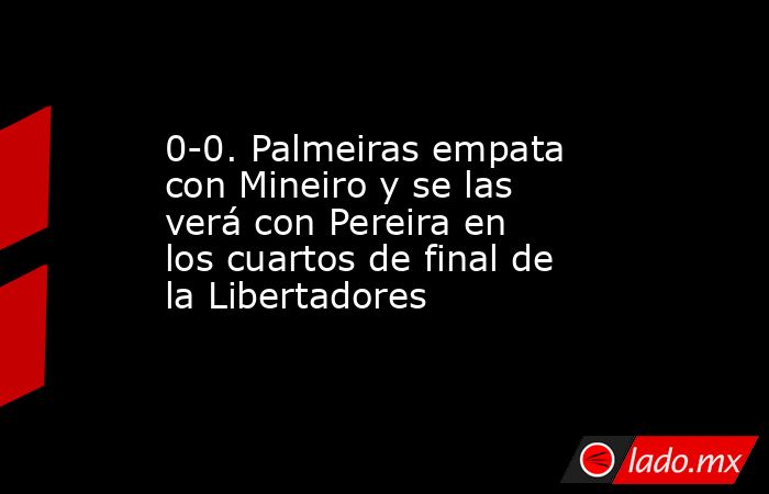 0-0. Palmeiras empata con Mineiro y se las verá con Pereira en los cuartos de final de la Libertadores. Noticias en tiempo real