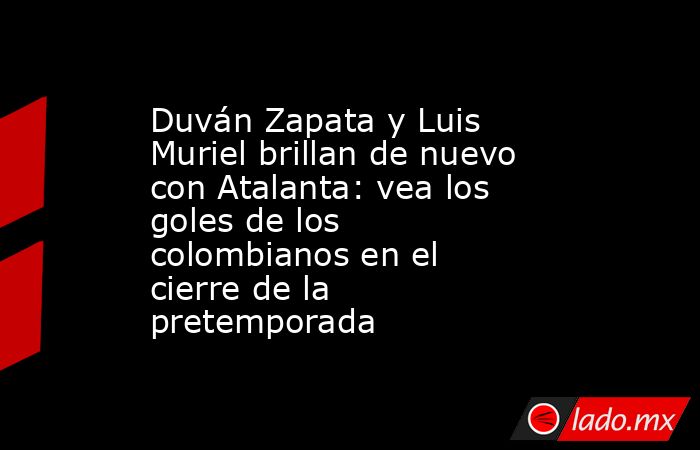 Duván Zapata y Luis Muriel brillan de nuevo con Atalanta: vea los goles de los colombianos en el cierre de la pretemporada. Noticias en tiempo real
