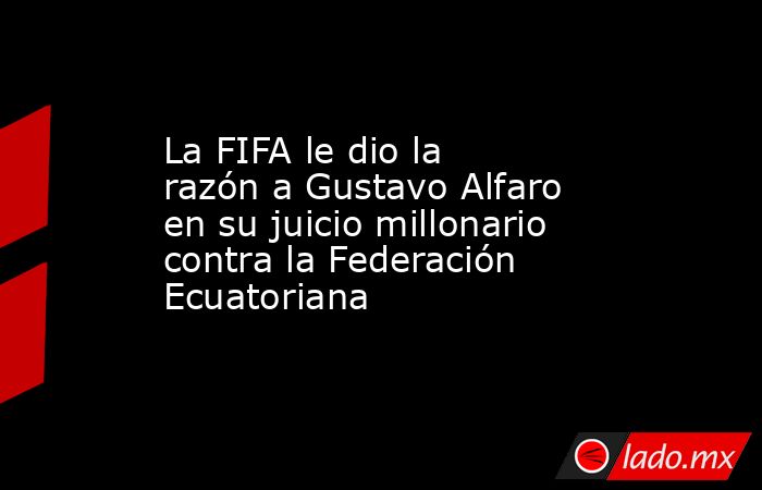 La FIFA le dio la razón a Gustavo Alfaro en su juicio millonario contra la Federación Ecuatoriana. Noticias en tiempo real