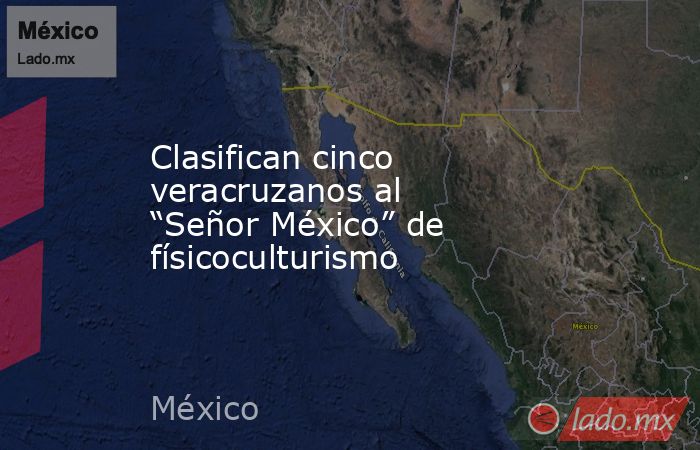 Clasifican cinco veracruzanos al “Señor México” de físicoculturismo. Noticias en tiempo real